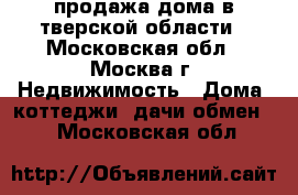 продажа дома в тверской области - Московская обл., Москва г. Недвижимость » Дома, коттеджи, дачи обмен   . Московская обл.